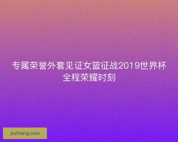 专属荣誉外套见证女篮征战2019世界杯全程荣耀时刻